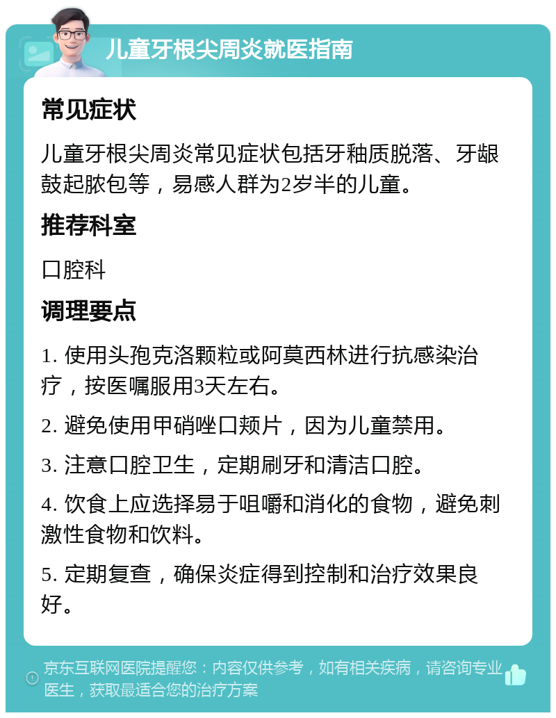 儿童牙根尖周炎就医指南 常见症状 儿童牙根尖周炎常见症状包括牙釉质脱落、牙龈鼓起脓包等，易感人群为2岁半的儿童。 推荐科室 口腔科 调理要点 1. 使用头孢克洛颗粒或阿莫西林进行抗感染治疗，按医嘱服用3天左右。 2. 避免使用甲硝唑口颊片，因为儿童禁用。 3. 注意口腔卫生，定期刷牙和清洁口腔。 4. 饮食上应选择易于咀嚼和消化的食物，避免刺激性食物和饮料。 5. 定期复查，确保炎症得到控制和治疗效果良好。