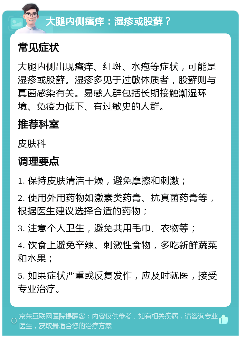 大腿内侧瘙痒：湿疹或股藓？ 常见症状 大腿内侧出现瘙痒、红斑、水疱等症状，可能是湿疹或股藓。湿疹多见于过敏体质者，股藓则与真菌感染有关。易感人群包括长期接触潮湿环境、免疫力低下、有过敏史的人群。 推荐科室 皮肤科 调理要点 1. 保持皮肤清洁干燥，避免摩擦和刺激； 2. 使用外用药物如激素类药膏、抗真菌药膏等，根据医生建议选择合适的药物； 3. 注意个人卫生，避免共用毛巾、衣物等； 4. 饮食上避免辛辣、刺激性食物，多吃新鲜蔬菜和水果； 5. 如果症状严重或反复发作，应及时就医，接受专业治疗。