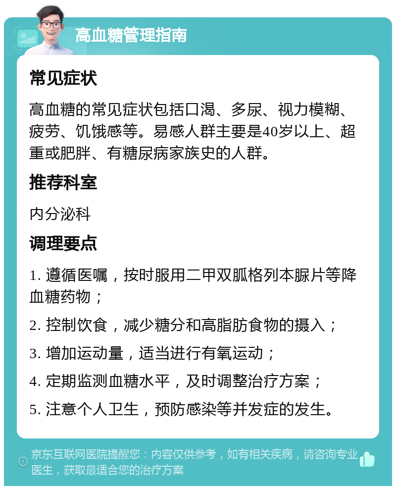 高血糖管理指南 常见症状 高血糖的常见症状包括口渴、多尿、视力模糊、疲劳、饥饿感等。易感人群主要是40岁以上、超重或肥胖、有糖尿病家族史的人群。 推荐科室 内分泌科 调理要点 1. 遵循医嘱，按时服用二甲双胍格列本脲片等降血糖药物； 2. 控制饮食，减少糖分和高脂肪食物的摄入； 3. 增加运动量，适当进行有氧运动； 4. 定期监测血糖水平，及时调整治疗方案； 5. 注意个人卫生，预防感染等并发症的发生。