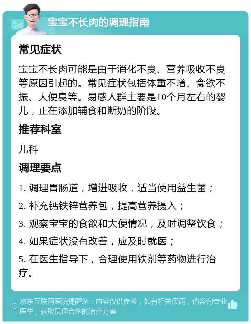 宝宝不长肉的调理指南 常见症状 宝宝不长肉可能是由于消化不良、营养吸收不良等原因引起的。常见症状包括体重不增、食欲不振、大便臭等。易感人群主要是10个月左右的婴儿，正在添加辅食和断奶的阶段。 推荐科室 儿科 调理要点 1. 调理胃肠道，增进吸收，适当使用益生菌； 2. 补充钙铁锌营养包，提高营养摄入； 3. 观察宝宝的食欲和大便情况，及时调整饮食； 4. 如果症状没有改善，应及时就医； 5. 在医生指导下，合理使用铁剂等药物进行治疗。