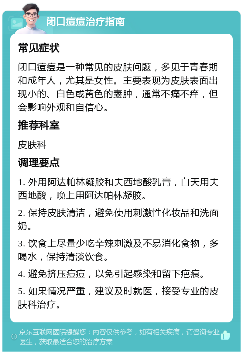 闭口痘痘治疗指南 常见症状 闭口痘痘是一种常见的皮肤问题，多见于青春期和成年人，尤其是女性。主要表现为皮肤表面出现小的、白色或黄色的囊肿，通常不痛不痒，但会影响外观和自信心。 推荐科室 皮肤科 调理要点 1. 外用阿达帕林凝胶和夫西地酸乳膏，白天用夫西地酸，晚上用阿达帕林凝胶。 2. 保持皮肤清洁，避免使用刺激性化妆品和洗面奶。 3. 饮食上尽量少吃辛辣刺激及不易消化食物，多喝水，保持清淡饮食。 4. 避免挤压痘痘，以免引起感染和留下疤痕。 5. 如果情况严重，建议及时就医，接受专业的皮肤科治疗。