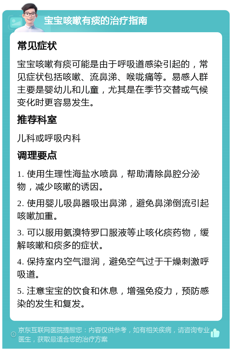 宝宝咳嗽有痰的治疗指南 常见症状 宝宝咳嗽有痰可能是由于呼吸道感染引起的，常见症状包括咳嗽、流鼻涕、喉咙痛等。易感人群主要是婴幼儿和儿童，尤其是在季节交替或气候变化时更容易发生。 推荐科室 儿科或呼吸内科 调理要点 1. 使用生理性海盐水喷鼻，帮助清除鼻腔分泌物，减少咳嗽的诱因。 2. 使用婴儿吸鼻器吸出鼻涕，避免鼻涕倒流引起咳嗽加重。 3. 可以服用氨溴特罗口服液等止咳化痰药物，缓解咳嗽和痰多的症状。 4. 保持室内空气湿润，避免空气过于干燥刺激呼吸道。 5. 注意宝宝的饮食和休息，增强免疫力，预防感染的发生和复发。