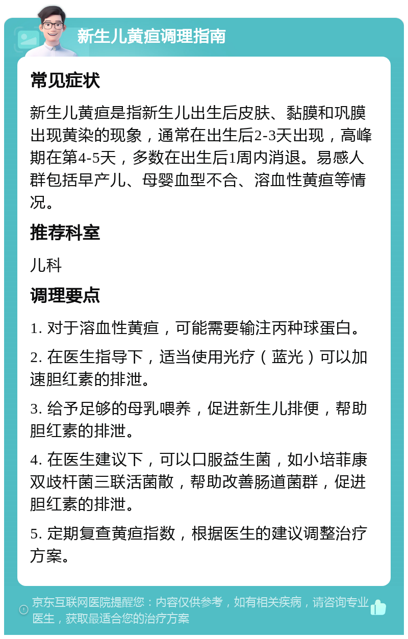 新生儿黄疸调理指南 常见症状 新生儿黄疸是指新生儿出生后皮肤、黏膜和巩膜出现黄染的现象，通常在出生后2-3天出现，高峰期在第4-5天，多数在出生后1周内消退。易感人群包括早产儿、母婴血型不合、溶血性黄疸等情况。 推荐科室 儿科 调理要点 1. 对于溶血性黄疸，可能需要输注丙种球蛋白。 2. 在医生指导下，适当使用光疗（蓝光）可以加速胆红素的排泄。 3. 给予足够的母乳喂养，促进新生儿排便，帮助胆红素的排泄。 4. 在医生建议下，可以口服益生菌，如小培菲康双歧杆菌三联活菌散，帮助改善肠道菌群，促进胆红素的排泄。 5. 定期复查黄疸指数，根据医生的建议调整治疗方案。