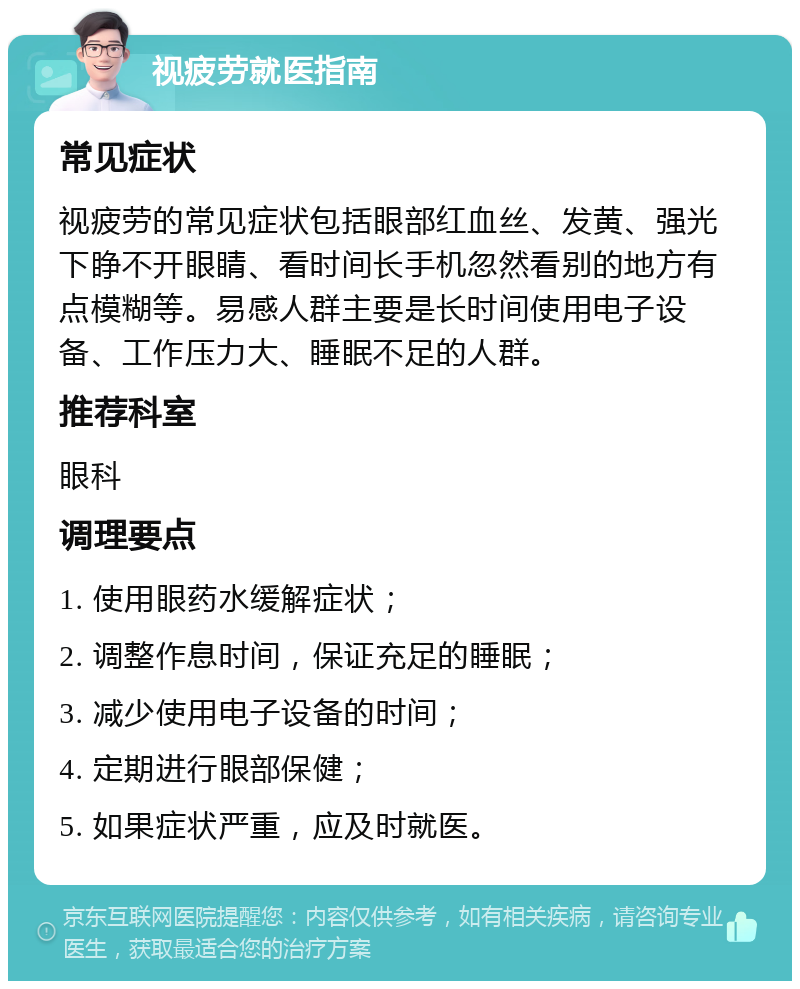 视疲劳就医指南 常见症状 视疲劳的常见症状包括眼部红血丝、发黄、强光下睁不开眼睛、看时间长手机忽然看别的地方有点模糊等。易感人群主要是长时间使用电子设备、工作压力大、睡眠不足的人群。 推荐科室 眼科 调理要点 1. 使用眼药水缓解症状； 2. 调整作息时间，保证充足的睡眠； 3. 减少使用电子设备的时间； 4. 定期进行眼部保健； 5. 如果症状严重，应及时就医。