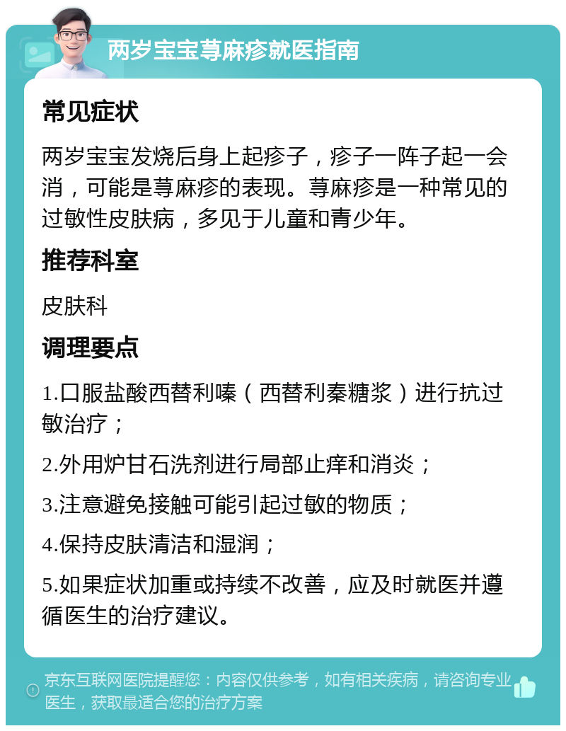 两岁宝宝荨麻疹就医指南 常见症状 两岁宝宝发烧后身上起疹子，疹子一阵子起一会消，可能是荨麻疹的表现。荨麻疹是一种常见的过敏性皮肤病，多见于儿童和青少年。 推荐科室 皮肤科 调理要点 1.口服盐酸西替利嗪（西替利秦糖浆）进行抗过敏治疗； 2.外用炉甘石洗剂进行局部止痒和消炎； 3.注意避免接触可能引起过敏的物质； 4.保持皮肤清洁和湿润； 5.如果症状加重或持续不改善，应及时就医并遵循医生的治疗建议。