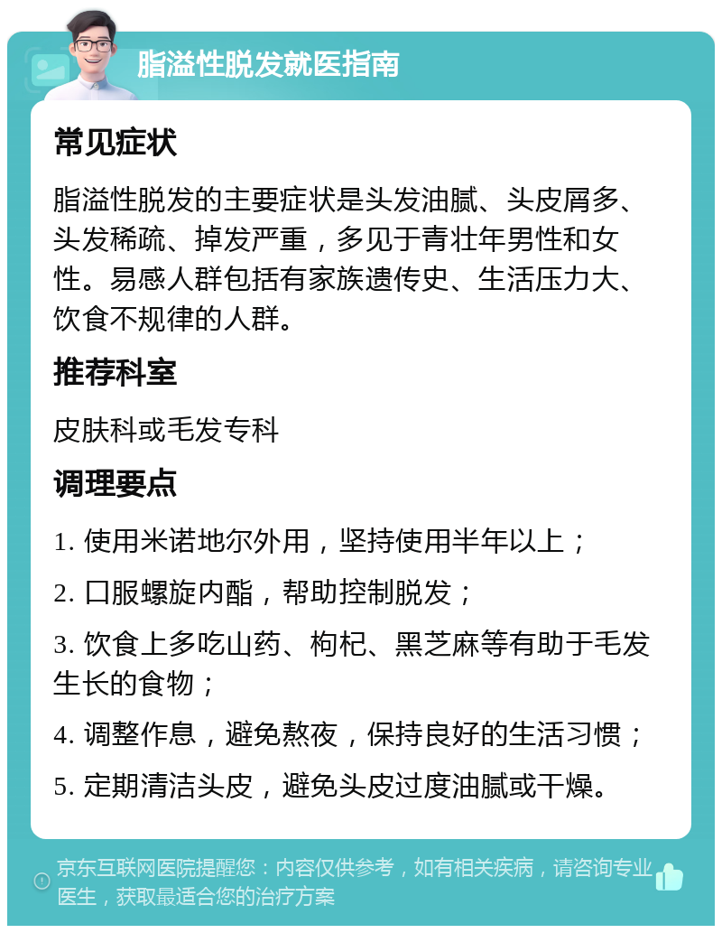 脂溢性脱发就医指南 常见症状 脂溢性脱发的主要症状是头发油腻、头皮屑多、头发稀疏、掉发严重，多见于青壮年男性和女性。易感人群包括有家族遗传史、生活压力大、饮食不规律的人群。 推荐科室 皮肤科或毛发专科 调理要点 1. 使用米诺地尔外用，坚持使用半年以上； 2. 口服螺旋内酯，帮助控制脱发； 3. 饮食上多吃山药、枸杞、黑芝麻等有助于毛发生长的食物； 4. 调整作息，避免熬夜，保持良好的生活习惯； 5. 定期清洁头皮，避免头皮过度油腻或干燥。