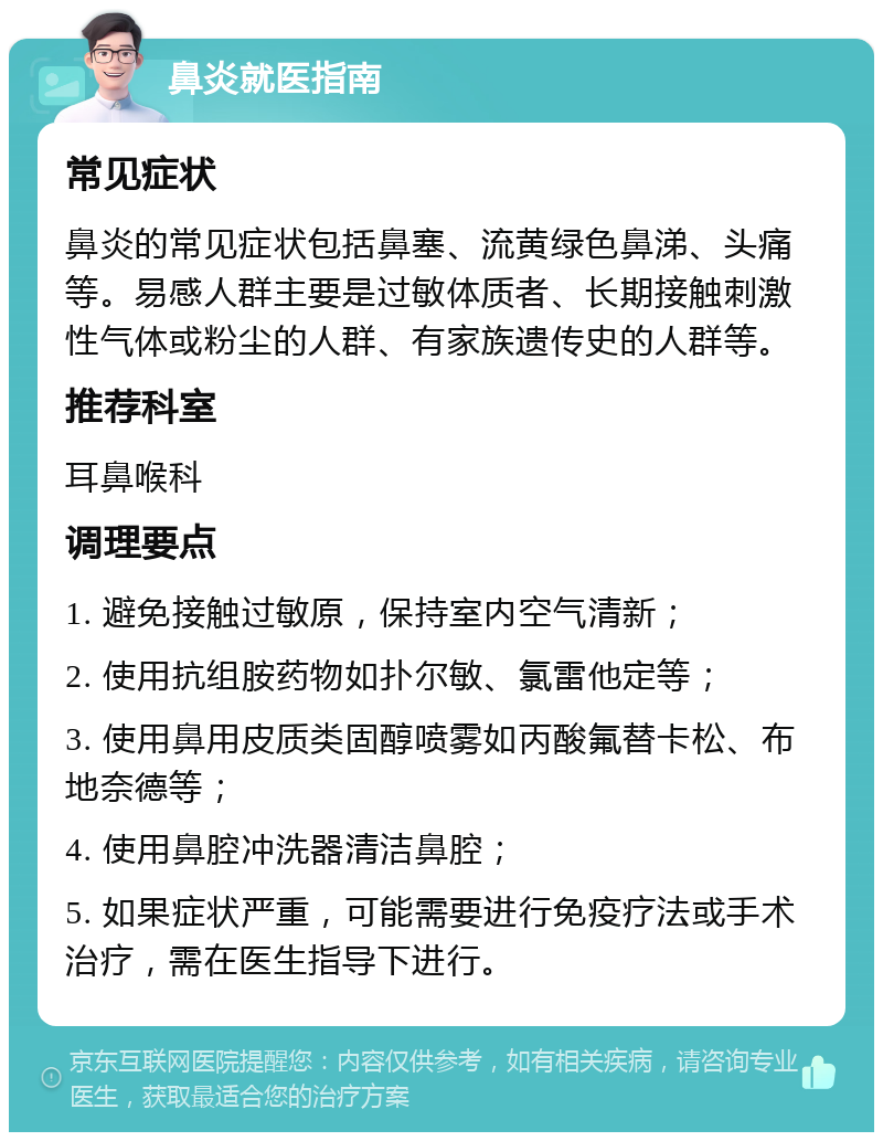 鼻炎就医指南 常见症状 鼻炎的常见症状包括鼻塞、流黄绿色鼻涕、头痛等。易感人群主要是过敏体质者、长期接触刺激性气体或粉尘的人群、有家族遗传史的人群等。 推荐科室 耳鼻喉科 调理要点 1. 避免接触过敏原，保持室内空气清新； 2. 使用抗组胺药物如扑尔敏、氯雷他定等； 3. 使用鼻用皮质类固醇喷雾如丙酸氟替卡松、布地奈德等； 4. 使用鼻腔冲洗器清洁鼻腔； 5. 如果症状严重，可能需要进行免疫疗法或手术治疗，需在医生指导下进行。