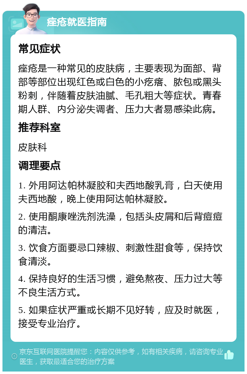 痤疮就医指南 常见症状 痤疮是一种常见的皮肤病，主要表现为面部、背部等部位出现红色或白色的小疙瘩、脓包或黑头粉刺，伴随着皮肤油腻、毛孔粗大等症状。青春期人群、内分泌失调者、压力大者易感染此病。 推荐科室 皮肤科 调理要点 1. 外用阿达帕林凝胶和夫西地酸乳膏，白天使用夫西地酸，晚上使用阿达帕林凝胶。 2. 使用酮康唑洗剂洗澡，包括头皮屑和后背痘痘的清洁。 3. 饮食方面要忌口辣椒、刺激性甜食等，保持饮食清淡。 4. 保持良好的生活习惯，避免熬夜、压力过大等不良生活方式。 5. 如果症状严重或长期不见好转，应及时就医，接受专业治疗。