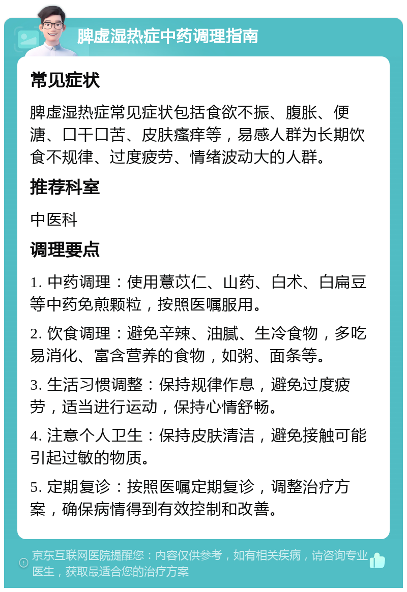 脾虚湿热症中药调理指南 常见症状 脾虚湿热症常见症状包括食欲不振、腹胀、便溏、口干口苦、皮肤瘙痒等，易感人群为长期饮食不规律、过度疲劳、情绪波动大的人群。 推荐科室 中医科 调理要点 1. 中药调理：使用薏苡仁、山药、白术、白扁豆等中药免煎颗粒，按照医嘱服用。 2. 饮食调理：避免辛辣、油腻、生冷食物，多吃易消化、富含营养的食物，如粥、面条等。 3. 生活习惯调整：保持规律作息，避免过度疲劳，适当进行运动，保持心情舒畅。 4. 注意个人卫生：保持皮肤清洁，避免接触可能引起过敏的物质。 5. 定期复诊：按照医嘱定期复诊，调整治疗方案，确保病情得到有效控制和改善。