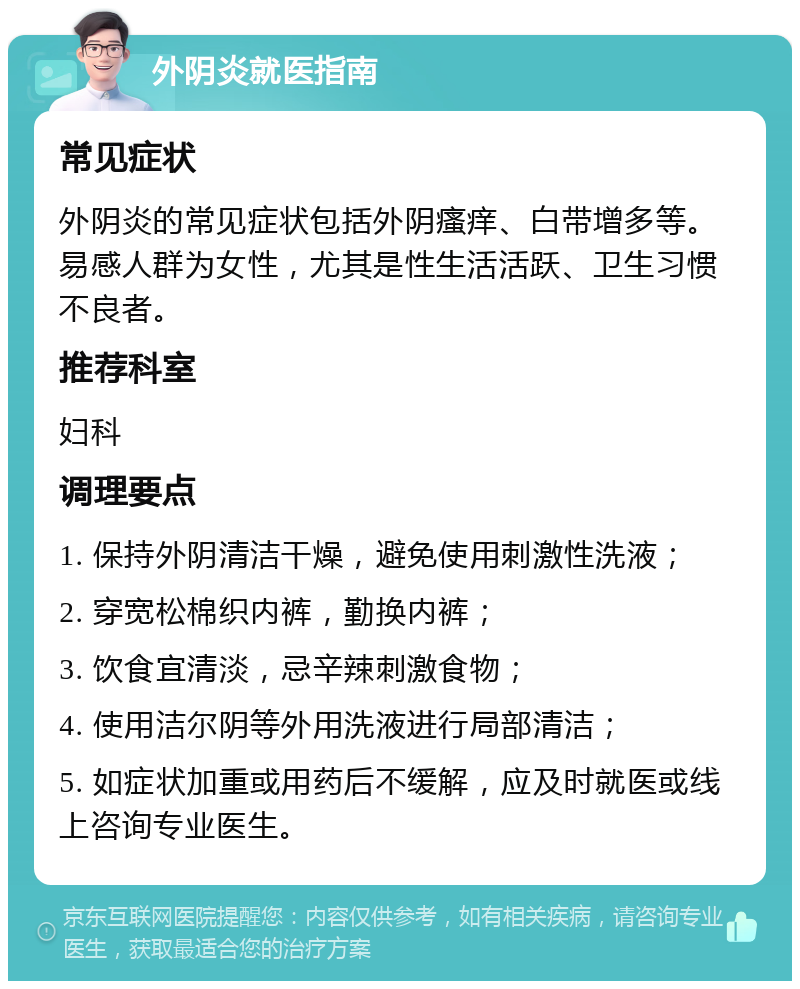 外阴炎就医指南 常见症状 外阴炎的常见症状包括外阴瘙痒、白带增多等。易感人群为女性，尤其是性生活活跃、卫生习惯不良者。 推荐科室 妇科 调理要点 1. 保持外阴清洁干燥，避免使用刺激性洗液； 2. 穿宽松棉织内裤，勤换内裤； 3. 饮食宜清淡，忌辛辣刺激食物； 4. 使用洁尔阴等外用洗液进行局部清洁； 5. 如症状加重或用药后不缓解，应及时就医或线上咨询专业医生。