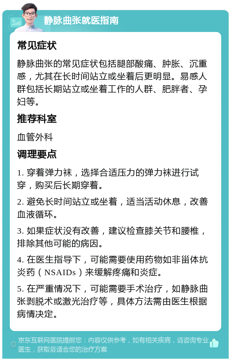 静脉曲张就医指南 常见症状 静脉曲张的常见症状包括腿部酸痛、肿胀、沉重感，尤其在长时间站立或坐着后更明显。易感人群包括长期站立或坐着工作的人群、肥胖者、孕妇等。 推荐科室 血管外科 调理要点 1. 穿着弹力袜，选择合适压力的弹力袜进行试穿，购买后长期穿着。 2. 避免长时间站立或坐着，适当活动休息，改善血液循环。 3. 如果症状没有改善，建议检查膝关节和腰椎，排除其他可能的病因。 4. 在医生指导下，可能需要使用药物如非甾体抗炎药（NSAIDs）来缓解疼痛和炎症。 5. 在严重情况下，可能需要手术治疗，如静脉曲张剥脱术或激光治疗等，具体方法需由医生根据病情决定。