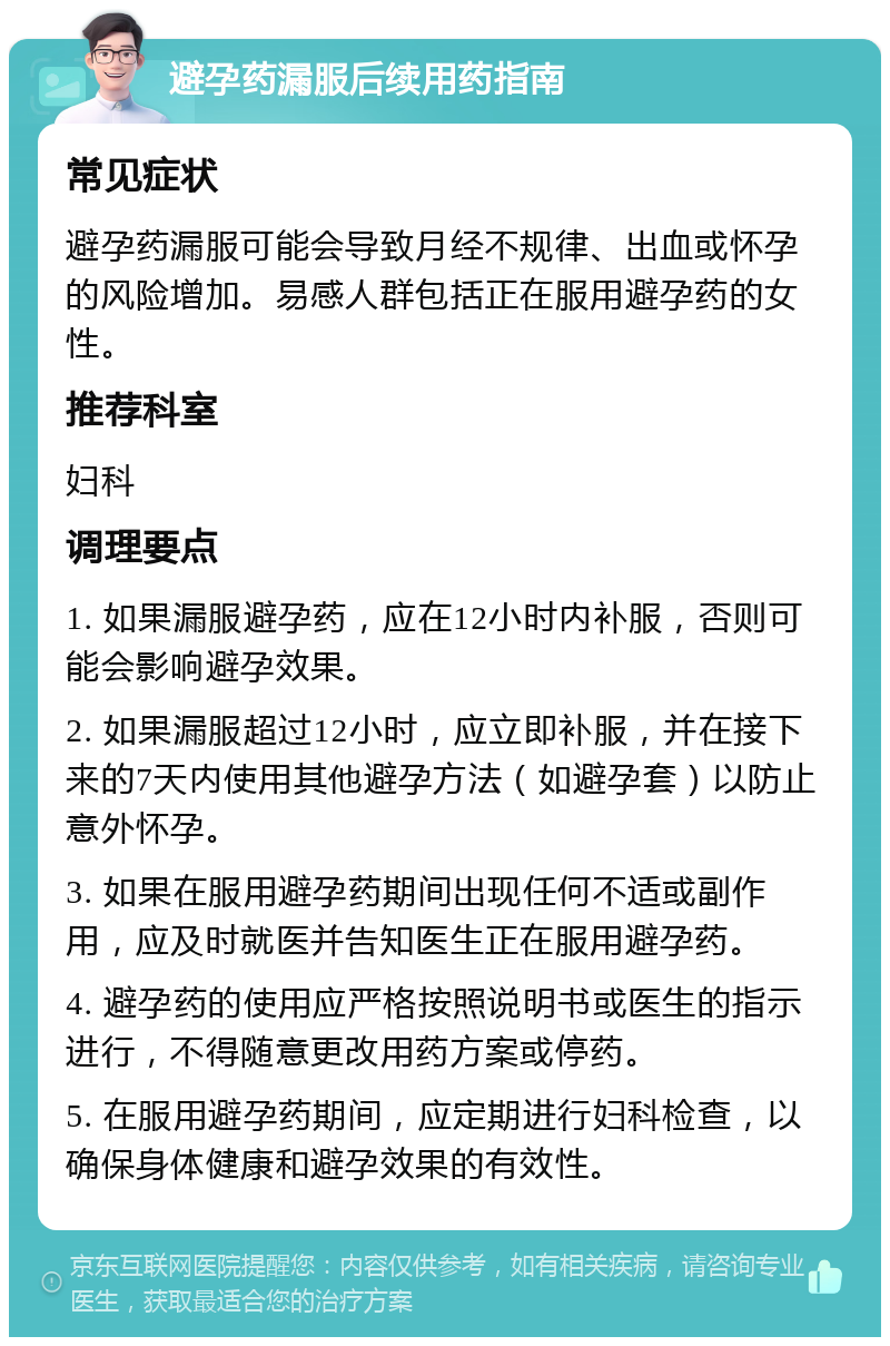 避孕药漏服后续用药指南 常见症状 避孕药漏服可能会导致月经不规律、出血或怀孕的风险增加。易感人群包括正在服用避孕药的女性。 推荐科室 妇科 调理要点 1. 如果漏服避孕药，应在12小时内补服，否则可能会影响避孕效果。 2. 如果漏服超过12小时，应立即补服，并在接下来的7天内使用其他避孕方法（如避孕套）以防止意外怀孕。 3. 如果在服用避孕药期间出现任何不适或副作用，应及时就医并告知医生正在服用避孕药。 4. 避孕药的使用应严格按照说明书或医生的指示进行，不得随意更改用药方案或停药。 5. 在服用避孕药期间，应定期进行妇科检查，以确保身体健康和避孕效果的有效性。