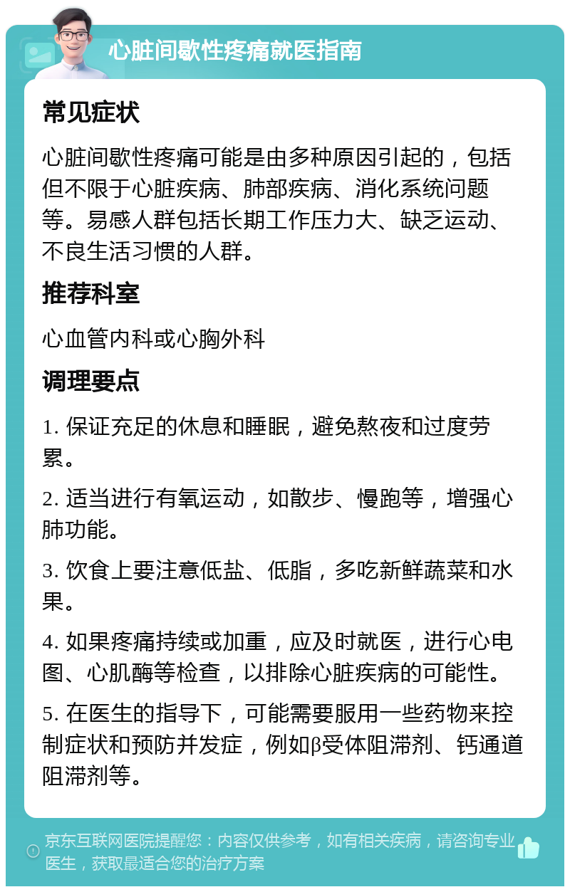 心脏间歇性疼痛就医指南 常见症状 心脏间歇性疼痛可能是由多种原因引起的，包括但不限于心脏疾病、肺部疾病、消化系统问题等。易感人群包括长期工作压力大、缺乏运动、不良生活习惯的人群。 推荐科室 心血管内科或心胸外科 调理要点 1. 保证充足的休息和睡眠，避免熬夜和过度劳累。 2. 适当进行有氧运动，如散步、慢跑等，增强心肺功能。 3. 饮食上要注意低盐、低脂，多吃新鲜蔬菜和水果。 4. 如果疼痛持续或加重，应及时就医，进行心电图、心肌酶等检查，以排除心脏疾病的可能性。 5. 在医生的指导下，可能需要服用一些药物来控制症状和预防并发症，例如β受体阻滞剂、钙通道阻滞剂等。