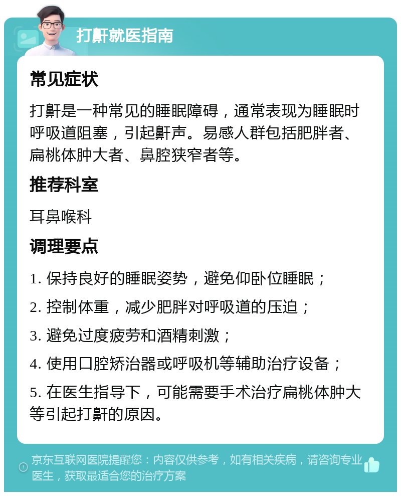 打鼾就医指南 常见症状 打鼾是一种常见的睡眠障碍，通常表现为睡眠时呼吸道阻塞，引起鼾声。易感人群包括肥胖者、扁桃体肿大者、鼻腔狭窄者等。 推荐科室 耳鼻喉科 调理要点 1. 保持良好的睡眠姿势，避免仰卧位睡眠； 2. 控制体重，减少肥胖对呼吸道的压迫； 3. 避免过度疲劳和酒精刺激； 4. 使用口腔矫治器或呼吸机等辅助治疗设备； 5. 在医生指导下，可能需要手术治疗扁桃体肿大等引起打鼾的原因。