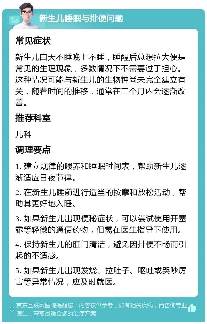 新生儿睡眠与排便问题 常见症状 新生儿白天不睡晚上不睡，睡醒后总想拉大便是常见的生理现象，多数情况下不需要过于担心。这种情况可能与新生儿的生物钟尚未完全建立有关，随着时间的推移，通常在三个月内会逐渐改善。 推荐科室 儿科 调理要点 1. 建立规律的喂养和睡眠时间表，帮助新生儿逐渐适应日夜节律。 2. 在新生儿睡前进行适当的按摩和放松活动，帮助其更好地入睡。 3. 如果新生儿出现便秘症状，可以尝试使用开塞露等轻微的通便药物，但需在医生指导下使用。 4. 保持新生儿的肛门清洁，避免因排便不畅而引起的不适感。 5. 如果新生儿出现发烧、拉肚子、呕吐或哭吵厉害等异常情况，应及时就医。