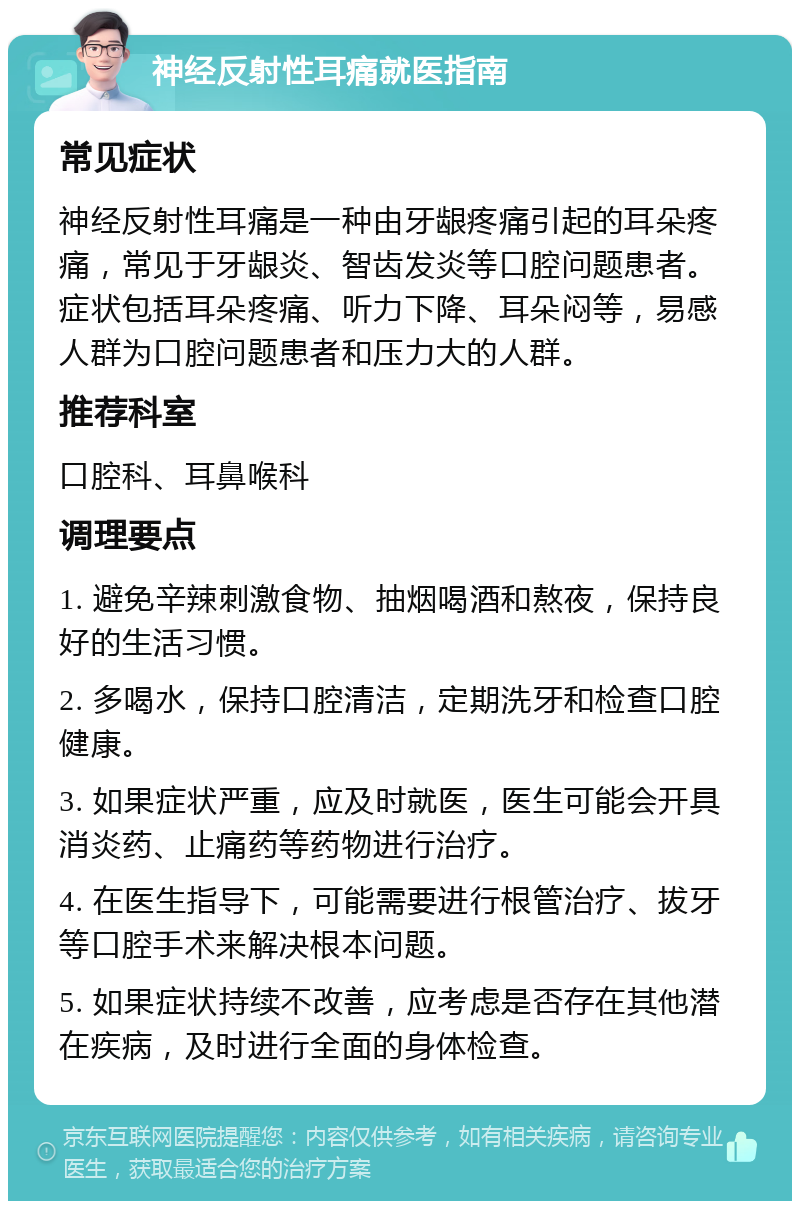 神经反射性耳痛就医指南 常见症状 神经反射性耳痛是一种由牙龈疼痛引起的耳朵疼痛，常见于牙龈炎、智齿发炎等口腔问题患者。症状包括耳朵疼痛、听力下降、耳朵闷等，易感人群为口腔问题患者和压力大的人群。 推荐科室 口腔科、耳鼻喉科 调理要点 1. 避免辛辣刺激食物、抽烟喝酒和熬夜，保持良好的生活习惯。 2. 多喝水，保持口腔清洁，定期洗牙和检查口腔健康。 3. 如果症状严重，应及时就医，医生可能会开具消炎药、止痛药等药物进行治疗。 4. 在医生指导下，可能需要进行根管治疗、拔牙等口腔手术来解决根本问题。 5. 如果症状持续不改善，应考虑是否存在其他潜在疾病，及时进行全面的身体检查。