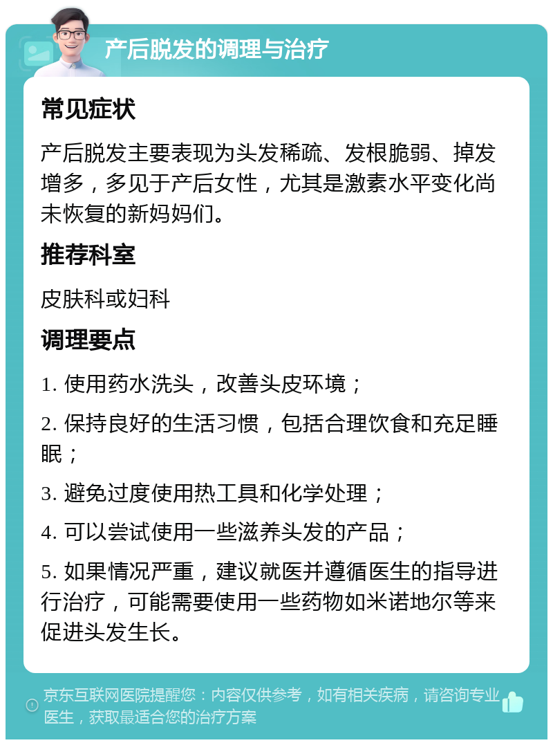 产后脱发的调理与治疗 常见症状 产后脱发主要表现为头发稀疏、发根脆弱、掉发增多，多见于产后女性，尤其是激素水平变化尚未恢复的新妈妈们。 推荐科室 皮肤科或妇科 调理要点 1. 使用药水洗头，改善头皮环境； 2. 保持良好的生活习惯，包括合理饮食和充足睡眠； 3. 避免过度使用热工具和化学处理； 4. 可以尝试使用一些滋养头发的产品； 5. 如果情况严重，建议就医并遵循医生的指导进行治疗，可能需要使用一些药物如米诺地尔等来促进头发生长。