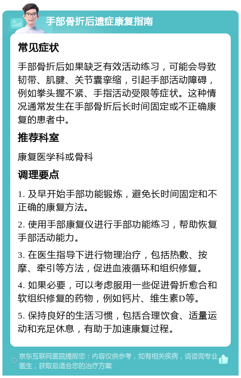 手部骨折后遗症康复指南 常见症状 手部骨折后如果缺乏有效活动练习，可能会导致韧带、肌腱、关节囊挛缩，引起手部活动障碍，例如拳头握不紧、手指活动受限等症状。这种情况通常发生在手部骨折后长时间固定或不正确康复的患者中。 推荐科室 康复医学科或骨科 调理要点 1. 及早开始手部功能锻炼，避免长时间固定和不正确的康复方法。 2. 使用手部康复仪进行手部功能练习，帮助恢复手部活动能力。 3. 在医生指导下进行物理治疗，包括热敷、按摩、牵引等方法，促进血液循环和组织修复。 4. 如果必要，可以考虑服用一些促进骨折愈合和软组织修复的药物，例如钙片、维生素D等。 5. 保持良好的生活习惯，包括合理饮食、适量运动和充足休息，有助于加速康复过程。