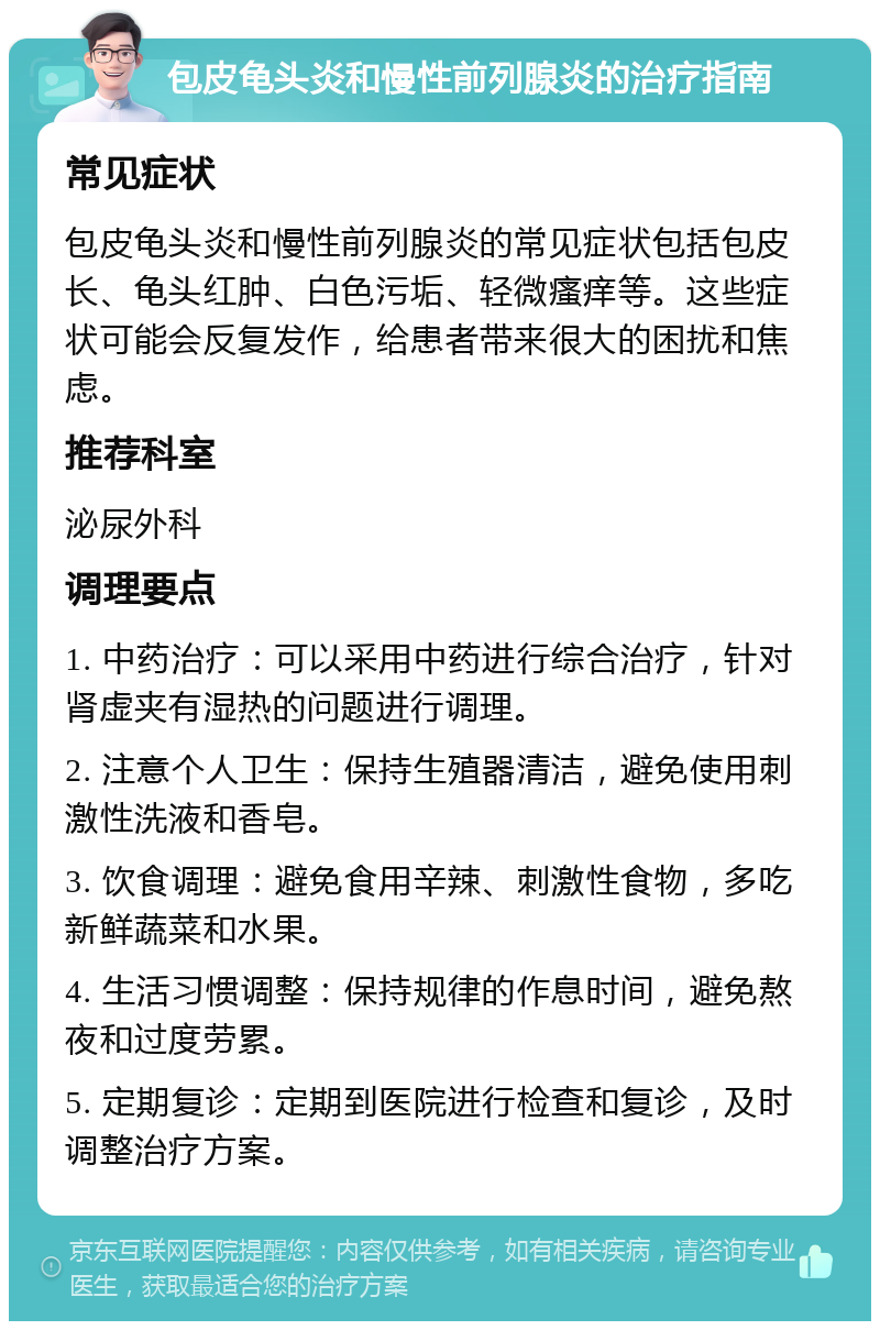 包皮龟头炎和慢性前列腺炎的治疗指南 常见症状 包皮龟头炎和慢性前列腺炎的常见症状包括包皮长、龟头红肿、白色污垢、轻微瘙痒等。这些症状可能会反复发作，给患者带来很大的困扰和焦虑。 推荐科室 泌尿外科 调理要点 1. 中药治疗：可以采用中药进行综合治疗，针对肾虚夹有湿热的问题进行调理。 2. 注意个人卫生：保持生殖器清洁，避免使用刺激性洗液和香皂。 3. 饮食调理：避免食用辛辣、刺激性食物，多吃新鲜蔬菜和水果。 4. 生活习惯调整：保持规律的作息时间，避免熬夜和过度劳累。 5. 定期复诊：定期到医院进行检查和复诊，及时调整治疗方案。