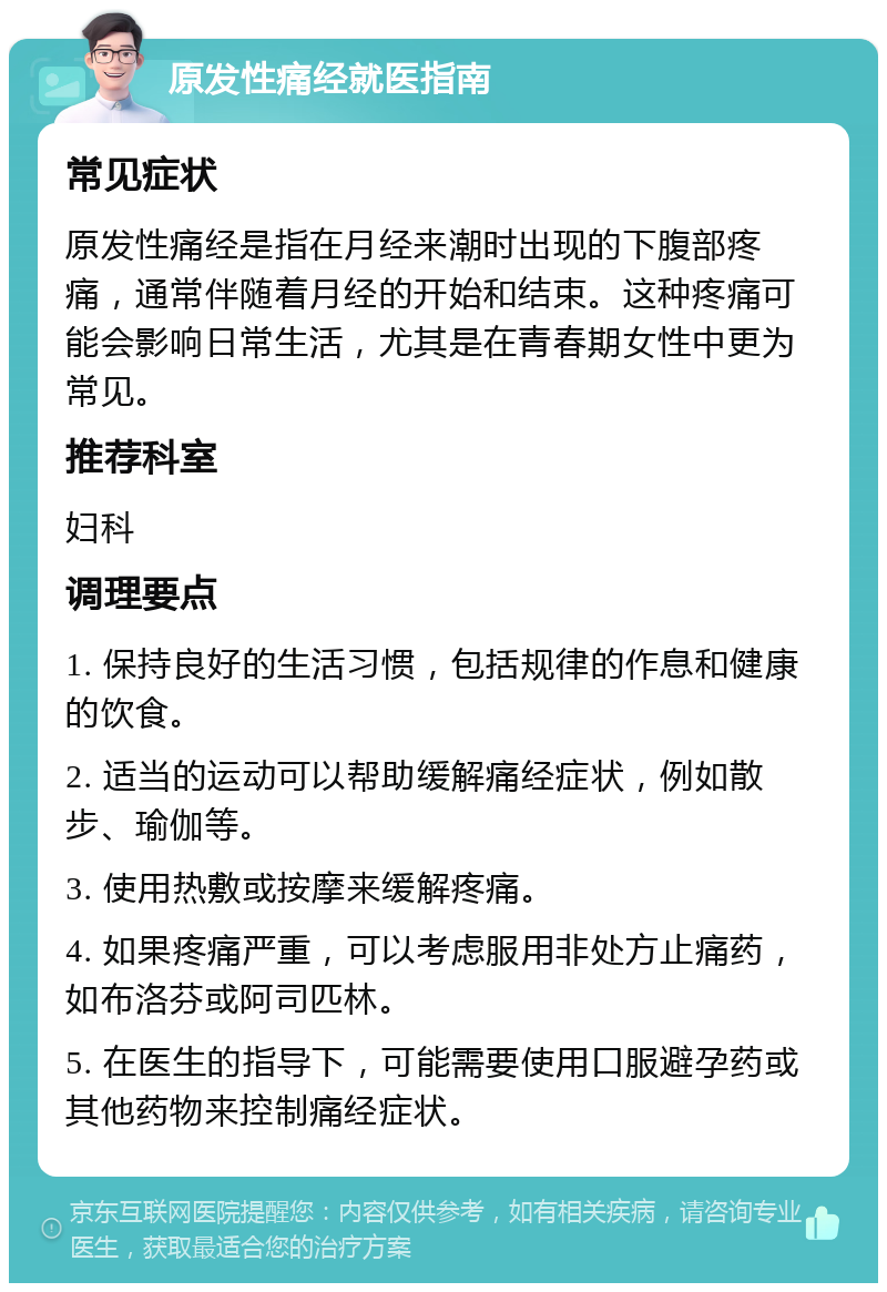 原发性痛经就医指南 常见症状 原发性痛经是指在月经来潮时出现的下腹部疼痛，通常伴随着月经的开始和结束。这种疼痛可能会影响日常生活，尤其是在青春期女性中更为常见。 推荐科室 妇科 调理要点 1. 保持良好的生活习惯，包括规律的作息和健康的饮食。 2. 适当的运动可以帮助缓解痛经症状，例如散步、瑜伽等。 3. 使用热敷或按摩来缓解疼痛。 4. 如果疼痛严重，可以考虑服用非处方止痛药，如布洛芬或阿司匹林。 5. 在医生的指导下，可能需要使用口服避孕药或其他药物来控制痛经症状。