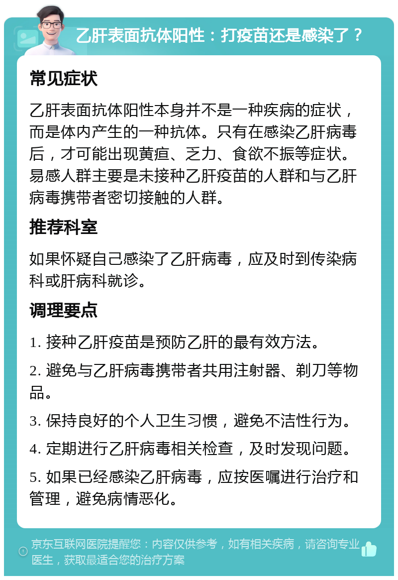 乙肝表面抗体阳性：打疫苗还是感染了？ 常见症状 乙肝表面抗体阳性本身并不是一种疾病的症状，而是体内产生的一种抗体。只有在感染乙肝病毒后，才可能出现黄疸、乏力、食欲不振等症状。易感人群主要是未接种乙肝疫苗的人群和与乙肝病毒携带者密切接触的人群。 推荐科室 如果怀疑自己感染了乙肝病毒，应及时到传染病科或肝病科就诊。 调理要点 1. 接种乙肝疫苗是预防乙肝的最有效方法。 2. 避免与乙肝病毒携带者共用注射器、剃刀等物品。 3. 保持良好的个人卫生习惯，避免不洁性行为。 4. 定期进行乙肝病毒相关检查，及时发现问题。 5. 如果已经感染乙肝病毒，应按医嘱进行治疗和管理，避免病情恶化。