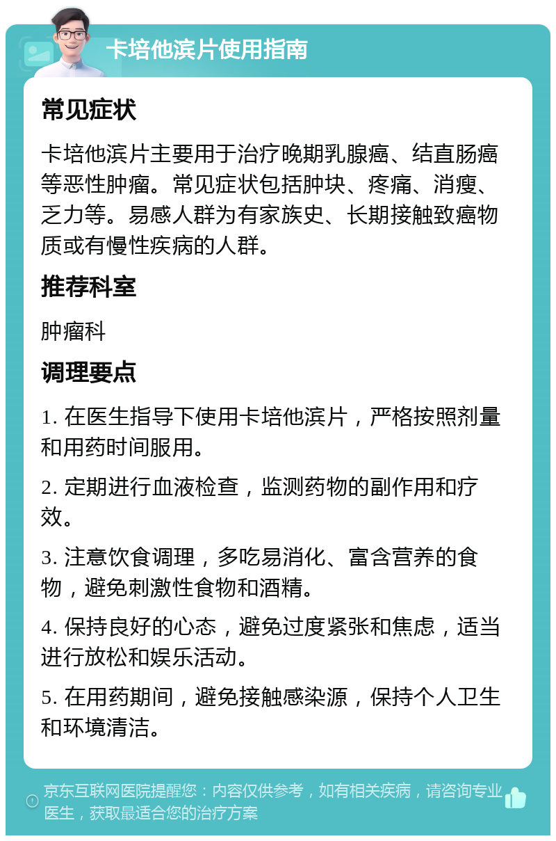 卡培他滨片使用指南 常见症状 卡培他滨片主要用于治疗晚期乳腺癌、结直肠癌等恶性肿瘤。常见症状包括肿块、疼痛、消瘦、乏力等。易感人群为有家族史、长期接触致癌物质或有慢性疾病的人群。 推荐科室 肿瘤科 调理要点 1. 在医生指导下使用卡培他滨片，严格按照剂量和用药时间服用。 2. 定期进行血液检查，监测药物的副作用和疗效。 3. 注意饮食调理，多吃易消化、富含营养的食物，避免刺激性食物和酒精。 4. 保持良好的心态，避免过度紧张和焦虑，适当进行放松和娱乐活动。 5. 在用药期间，避免接触感染源，保持个人卫生和环境清洁。