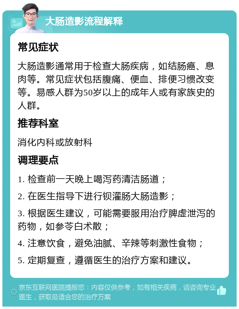 大肠造影流程解释 常见症状 大肠造影通常用于检查大肠疾病，如结肠癌、息肉等。常见症状包括腹痛、便血、排便习惯改变等。易感人群为50岁以上的成年人或有家族史的人群。 推荐科室 消化内科或放射科 调理要点 1. 检查前一天晚上喝泻药清洁肠道； 2. 在医生指导下进行钡灌肠大肠造影； 3. 根据医生建议，可能需要服用治疗脾虚泄泻的药物，如参苓白术散； 4. 注意饮食，避免油腻、辛辣等刺激性食物； 5. 定期复查，遵循医生的治疗方案和建议。