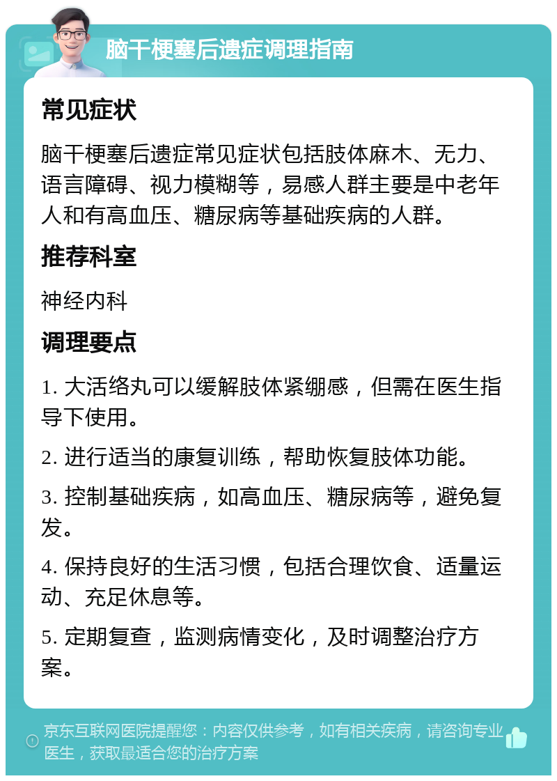 脑干梗塞后遗症调理指南 常见症状 脑干梗塞后遗症常见症状包括肢体麻木、无力、语言障碍、视力模糊等，易感人群主要是中老年人和有高血压、糖尿病等基础疾病的人群。 推荐科室 神经内科 调理要点 1. 大活络丸可以缓解肢体紧绷感，但需在医生指导下使用。 2. 进行适当的康复训练，帮助恢复肢体功能。 3. 控制基础疾病，如高血压、糖尿病等，避免复发。 4. 保持良好的生活习惯，包括合理饮食、适量运动、充足休息等。 5. 定期复查，监测病情变化，及时调整治疗方案。