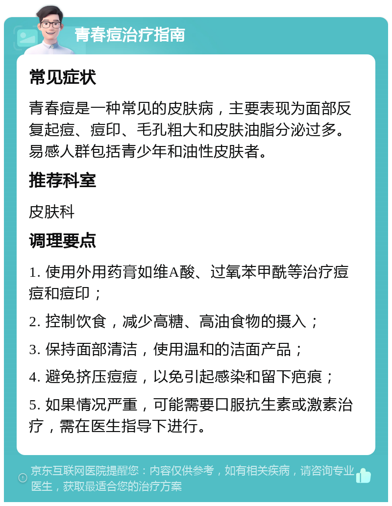 青春痘治疗指南 常见症状 青春痘是一种常见的皮肤病，主要表现为面部反复起痘、痘印、毛孔粗大和皮肤油脂分泌过多。易感人群包括青少年和油性皮肤者。 推荐科室 皮肤科 调理要点 1. 使用外用药膏如维A酸、过氧苯甲酰等治疗痘痘和痘印； 2. 控制饮食，减少高糖、高油食物的摄入； 3. 保持面部清洁，使用温和的洁面产品； 4. 避免挤压痘痘，以免引起感染和留下疤痕； 5. 如果情况严重，可能需要口服抗生素或激素治疗，需在医生指导下进行。