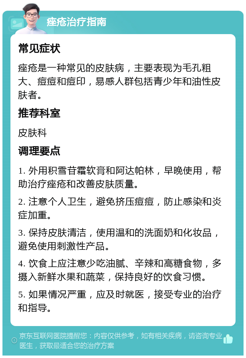 痤疮治疗指南 常见症状 痤疮是一种常见的皮肤病，主要表现为毛孔粗大、痘痘和痘印，易感人群包括青少年和油性皮肤者。 推荐科室 皮肤科 调理要点 1. 外用积雪苷霜软膏和阿达帕林，早晚使用，帮助治疗痤疮和改善皮肤质量。 2. 注意个人卫生，避免挤压痘痘，防止感染和炎症加重。 3. 保持皮肤清洁，使用温和的洗面奶和化妆品，避免使用刺激性产品。 4. 饮食上应注意少吃油腻、辛辣和高糖食物，多摄入新鲜水果和蔬菜，保持良好的饮食习惯。 5. 如果情况严重，应及时就医，接受专业的治疗和指导。