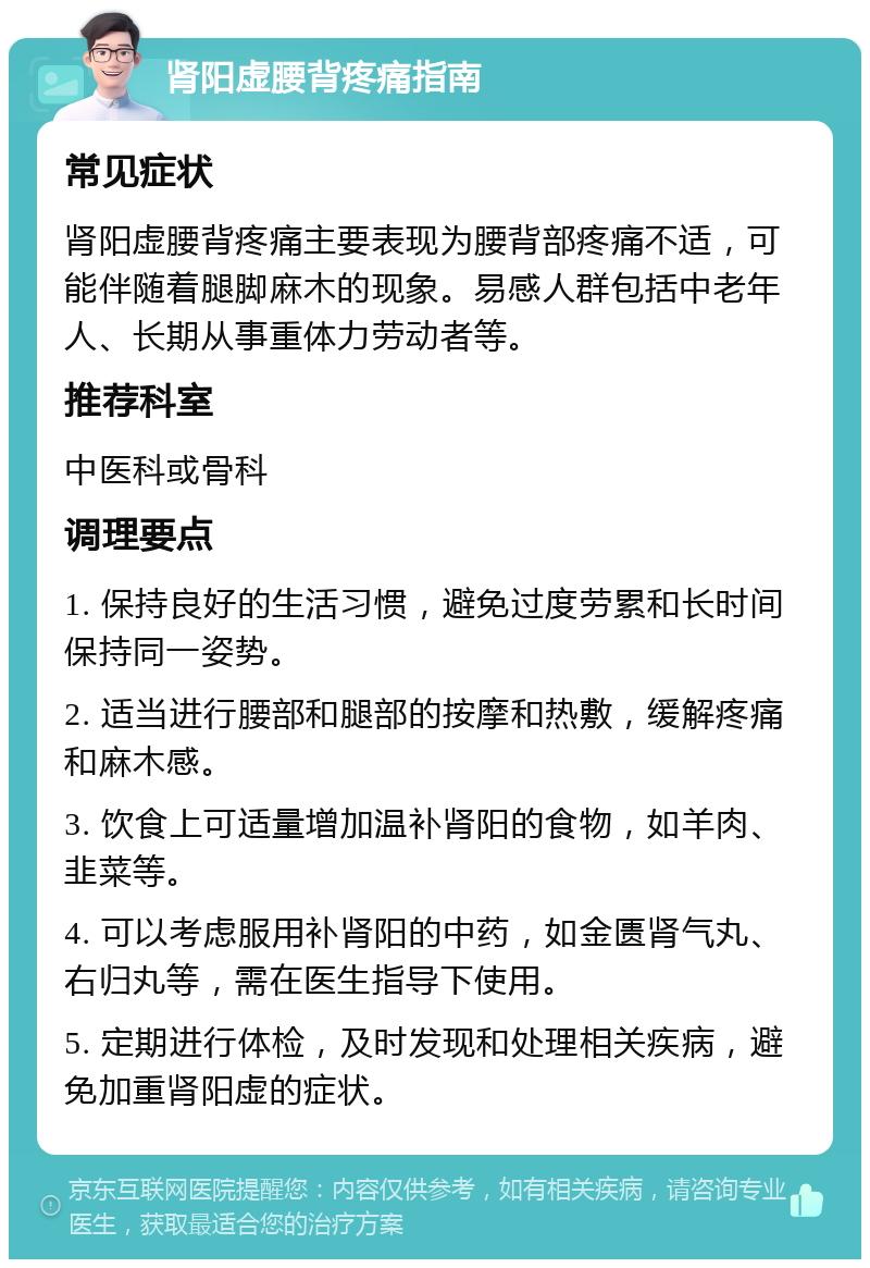 肾阳虚腰背疼痛指南 常见症状 肾阳虚腰背疼痛主要表现为腰背部疼痛不适，可能伴随着腿脚麻木的现象。易感人群包括中老年人、长期从事重体力劳动者等。 推荐科室 中医科或骨科 调理要点 1. 保持良好的生活习惯，避免过度劳累和长时间保持同一姿势。 2. 适当进行腰部和腿部的按摩和热敷，缓解疼痛和麻木感。 3. 饮食上可适量增加温补肾阳的食物，如羊肉、韭菜等。 4. 可以考虑服用补肾阳的中药，如金匮肾气丸、右归丸等，需在医生指导下使用。 5. 定期进行体检，及时发现和处理相关疾病，避免加重肾阳虚的症状。