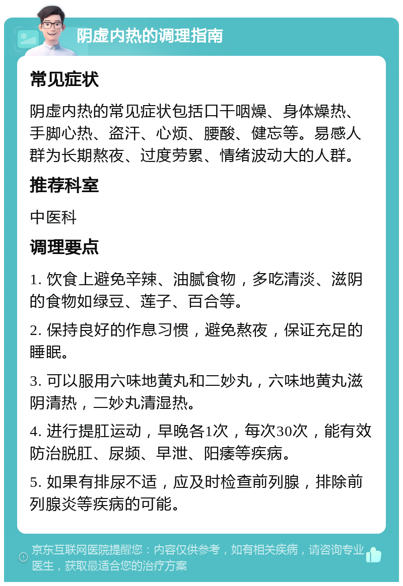 阴虚内热的调理指南 常见症状 阴虚内热的常见症状包括口干咽燥、身体燥热、手脚心热、盗汗、心烦、腰酸、健忘等。易感人群为长期熬夜、过度劳累、情绪波动大的人群。 推荐科室 中医科 调理要点 1. 饮食上避免辛辣、油腻食物，多吃清淡、滋阴的食物如绿豆、莲子、百合等。 2. 保持良好的作息习惯，避免熬夜，保证充足的睡眠。 3. 可以服用六味地黄丸和二妙丸，六味地黄丸滋阴清热，二妙丸清湿热。 4. 进行提肛运动，早晚各1次，每次30次，能有效防治脱肛、尿频、早泄、阳痿等疾病。 5. 如果有排尿不适，应及时检查前列腺，排除前列腺炎等疾病的可能。