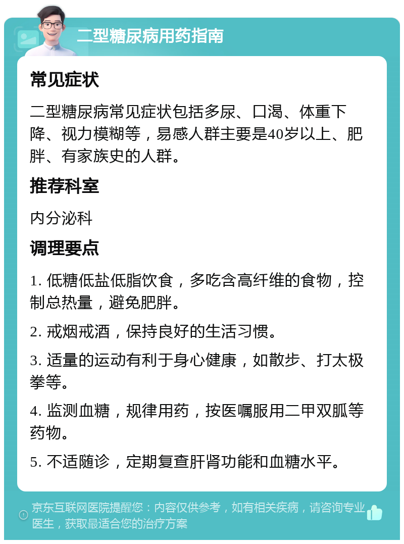 二型糖尿病用药指南 常见症状 二型糖尿病常见症状包括多尿、口渴、体重下降、视力模糊等，易感人群主要是40岁以上、肥胖、有家族史的人群。 推荐科室 内分泌科 调理要点 1. 低糖低盐低脂饮食，多吃含高纤维的食物，控制总热量，避免肥胖。 2. 戒烟戒酒，保持良好的生活习惯。 3. 适量的运动有利于身心健康，如散步、打太极拳等。 4. 监测血糖，规律用药，按医嘱服用二甲双胍等药物。 5. 不适随诊，定期复查肝肾功能和血糖水平。