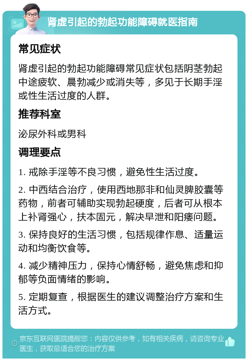 肾虚引起的勃起功能障碍就医指南 常见症状 肾虚引起的勃起功能障碍常见症状包括阴茎勃起中途疲软、晨勃减少或消失等，多见于长期手淫或性生活过度的人群。 推荐科室 泌尿外科或男科 调理要点 1. 戒除手淫等不良习惯，避免性生活过度。 2. 中西结合治疗，使用西地那非和仙灵脾胶囊等药物，前者可辅助实现勃起硬度，后者可从根本上补肾强心，扶本固元，解决早泄和阳痿问题。 3. 保持良好的生活习惯，包括规律作息、适量运动和均衡饮食等。 4. 减少精神压力，保持心情舒畅，避免焦虑和抑郁等负面情绪的影响。 5. 定期复查，根据医生的建议调整治疗方案和生活方式。