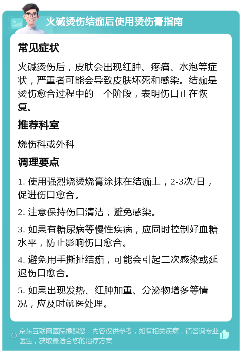 火碱烫伤结痂后使用烫伤膏指南 常见症状 火碱烫伤后，皮肤会出现红肿、疼痛、水泡等症状，严重者可能会导致皮肤坏死和感染。结痂是烫伤愈合过程中的一个阶段，表明伤口正在恢复。 推荐科室 烧伤科或外科 调理要点 1. 使用强烈烧烫烧膏涂抹在结痂上，2-3次/日，促进伤口愈合。 2. 注意保持伤口清洁，避免感染。 3. 如果有糖尿病等慢性疾病，应同时控制好血糖水平，防止影响伤口愈合。 4. 避免用手撕扯结痂，可能会引起二次感染或延迟伤口愈合。 5. 如果出现发热、红肿加重、分泌物增多等情况，应及时就医处理。