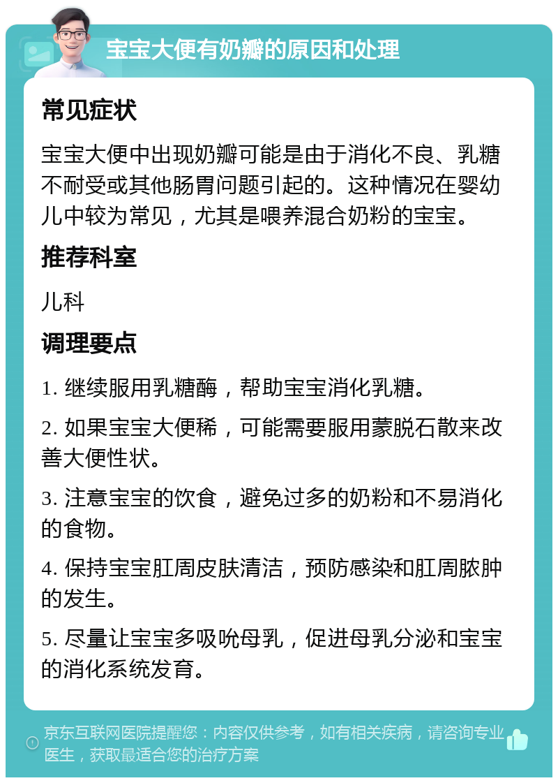 宝宝大便有奶瓣的原因和处理 常见症状 宝宝大便中出现奶瓣可能是由于消化不良、乳糖不耐受或其他肠胃问题引起的。这种情况在婴幼儿中较为常见，尤其是喂养混合奶粉的宝宝。 推荐科室 儿科 调理要点 1. 继续服用乳糖酶，帮助宝宝消化乳糖。 2. 如果宝宝大便稀，可能需要服用蒙脱石散来改善大便性状。 3. 注意宝宝的饮食，避免过多的奶粉和不易消化的食物。 4. 保持宝宝肛周皮肤清洁，预防感染和肛周脓肿的发生。 5. 尽量让宝宝多吸吮母乳，促进母乳分泌和宝宝的消化系统发育。