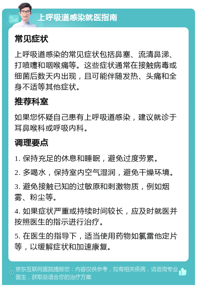 上呼吸道感染就医指南 常见症状 上呼吸道感染的常见症状包括鼻塞、流清鼻涕、打喷嚏和咽喉痛等。这些症状通常在接触病毒或细菌后数天内出现，且可能伴随发热、头痛和全身不适等其他症状。 推荐科室 如果您怀疑自己患有上呼吸道感染，建议就诊于耳鼻喉科或呼吸内科。 调理要点 1. 保持充足的休息和睡眠，避免过度劳累。 2. 多喝水，保持室内空气湿润，避免干燥环境。 3. 避免接触已知的过敏原和刺激物质，例如烟雾、粉尘等。 4. 如果症状严重或持续时间较长，应及时就医并按照医生的指示进行治疗。 5. 在医生的指导下，适当使用药物如氯雷他定片等，以缓解症状和加速康复。