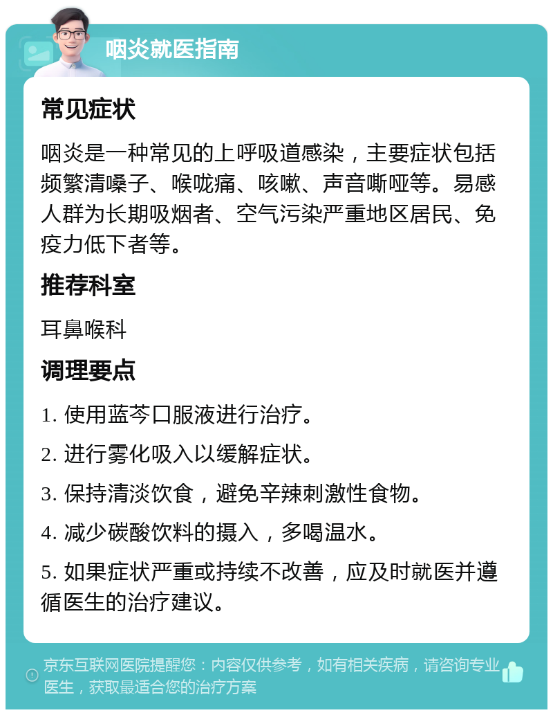 咽炎就医指南 常见症状 咽炎是一种常见的上呼吸道感染，主要症状包括频繁清嗓子、喉咙痛、咳嗽、声音嘶哑等。易感人群为长期吸烟者、空气污染严重地区居民、免疫力低下者等。 推荐科室 耳鼻喉科 调理要点 1. 使用蓝芩口服液进行治疗。 2. 进行雾化吸入以缓解症状。 3. 保持清淡饮食，避免辛辣刺激性食物。 4. 减少碳酸饮料的摄入，多喝温水。 5. 如果症状严重或持续不改善，应及时就医并遵循医生的治疗建议。