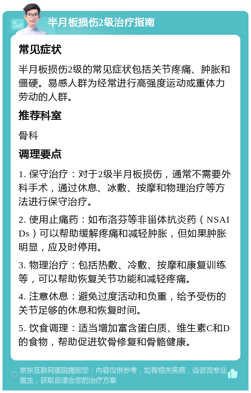 半月板损伤2级治疗指南 常见症状 半月板损伤2级的常见症状包括关节疼痛、肿胀和僵硬。易感人群为经常进行高强度运动或重体力劳动的人群。 推荐科室 骨科 调理要点 1. 保守治疗：对于2级半月板损伤，通常不需要外科手术，通过休息、冰敷、按摩和物理治疗等方法进行保守治疗。 2. 使用止痛药：如布洛芬等非甾体抗炎药（NSAIDs）可以帮助缓解疼痛和减轻肿胀，但如果肿胀明显，应及时停用。 3. 物理治疗：包括热敷、冷敷、按摩和康复训练等，可以帮助恢复关节功能和减轻疼痛。 4. 注意休息：避免过度活动和负重，给予受伤的关节足够的休息和恢复时间。 5. 饮食调理：适当增加富含蛋白质、维生素C和D的食物，帮助促进软骨修复和骨骼健康。