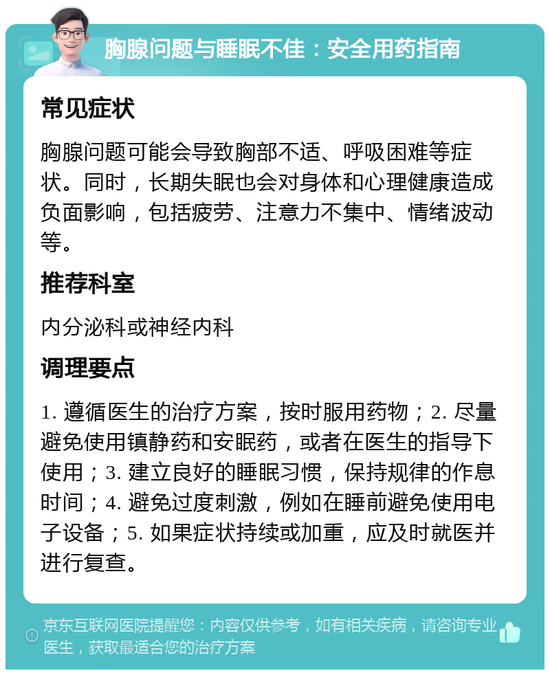 胸腺问题与睡眠不佳：安全用药指南 常见症状 胸腺问题可能会导致胸部不适、呼吸困难等症状。同时，长期失眠也会对身体和心理健康造成负面影响，包括疲劳、注意力不集中、情绪波动等。 推荐科室 内分泌科或神经内科 调理要点 1. 遵循医生的治疗方案，按时服用药物；2. 尽量避免使用镇静药和安眠药，或者在医生的指导下使用；3. 建立良好的睡眠习惯，保持规律的作息时间；4. 避免过度刺激，例如在睡前避免使用电子设备；5. 如果症状持续或加重，应及时就医并进行复查。