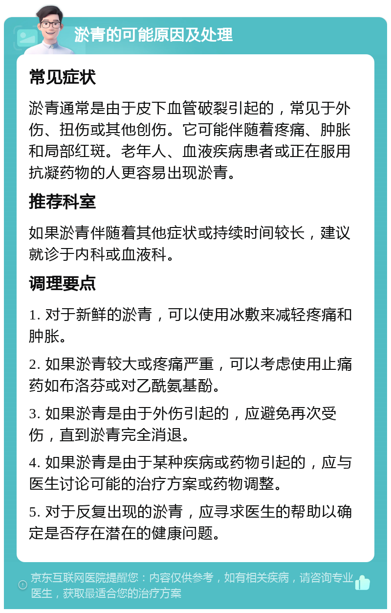 淤青的可能原因及处理 常见症状 淤青通常是由于皮下血管破裂引起的，常见于外伤、扭伤或其他创伤。它可能伴随着疼痛、肿胀和局部红斑。老年人、血液疾病患者或正在服用抗凝药物的人更容易出现淤青。 推荐科室 如果淤青伴随着其他症状或持续时间较长，建议就诊于内科或血液科。 调理要点 1. 对于新鲜的淤青，可以使用冰敷来减轻疼痛和肿胀。 2. 如果淤青较大或疼痛严重，可以考虑使用止痛药如布洛芬或对乙酰氨基酚。 3. 如果淤青是由于外伤引起的，应避免再次受伤，直到淤青完全消退。 4. 如果淤青是由于某种疾病或药物引起的，应与医生讨论可能的治疗方案或药物调整。 5. 对于反复出现的淤青，应寻求医生的帮助以确定是否存在潜在的健康问题。