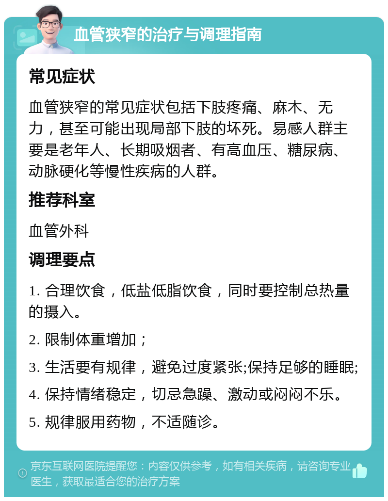 血管狭窄的治疗与调理指南 常见症状 血管狭窄的常见症状包括下肢疼痛、麻木、无力，甚至可能出现局部下肢的坏死。易感人群主要是老年人、长期吸烟者、有高血压、糖尿病、动脉硬化等慢性疾病的人群。 推荐科室 血管外科 调理要点 1. 合理饮食，低盐低脂饮食，同时要控制总热量的摄入。 2. 限制体重增加； 3. 生活要有规律，避免过度紧张;保持足够的睡眠; 4. 保持情绪稳定，切忌急躁、激动或闷闷不乐。 5. 规律服用药物，不适随诊。