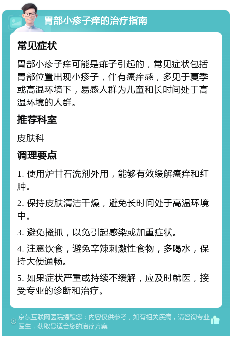 胃部小疹子痒的治疗指南 常见症状 胃部小疹子痒可能是痱子引起的，常见症状包括胃部位置出现小疹子，伴有瘙痒感，多见于夏季或高温环境下，易感人群为儿童和长时间处于高温环境的人群。 推荐科室 皮肤科 调理要点 1. 使用炉甘石洗剂外用，能够有效缓解瘙痒和红肿。 2. 保持皮肤清洁干燥，避免长时间处于高温环境中。 3. 避免搔抓，以免引起感染或加重症状。 4. 注意饮食，避免辛辣刺激性食物，多喝水，保持大便通畅。 5. 如果症状严重或持续不缓解，应及时就医，接受专业的诊断和治疗。