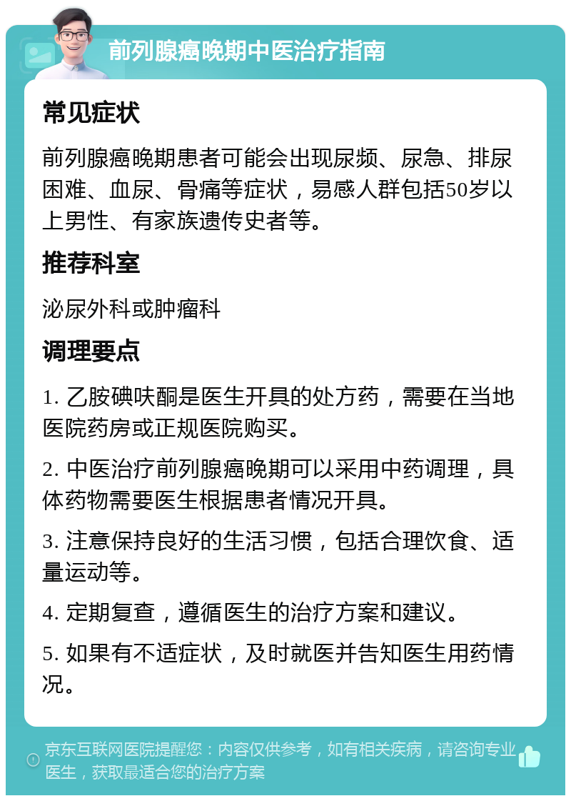 前列腺癌晚期中医治疗指南 常见症状 前列腺癌晚期患者可能会出现尿频、尿急、排尿困难、血尿、骨痛等症状，易感人群包括50岁以上男性、有家族遗传史者等。 推荐科室 泌尿外科或肿瘤科 调理要点 1. 乙胺碘呋酮是医生开具的处方药，需要在当地医院药房或正规医院购买。 2. 中医治疗前列腺癌晚期可以采用中药调理，具体药物需要医生根据患者情况开具。 3. 注意保持良好的生活习惯，包括合理饮食、适量运动等。 4. 定期复查，遵循医生的治疗方案和建议。 5. 如果有不适症状，及时就医并告知医生用药情况。