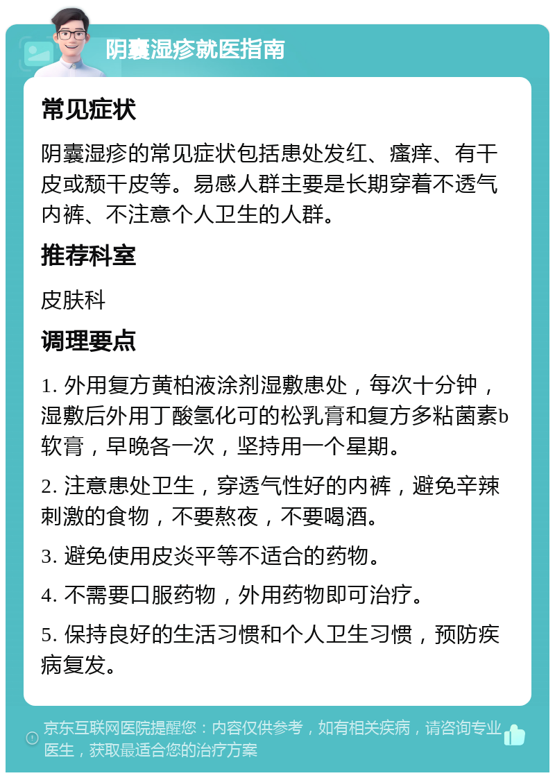 阴囊湿疹就医指南 常见症状 阴囊湿疹的常见症状包括患处发红、瘙痒、有干皮或颓干皮等。易感人群主要是长期穿着不透气内裤、不注意个人卫生的人群。 推荐科室 皮肤科 调理要点 1. 外用复方黄柏液涂剂湿敷患处，每次十分钟，湿敷后外用丁酸氢化可的松乳膏和复方多粘菌素b软膏，早晚各一次，坚持用一个星期。 2. 注意患处卫生，穿透气性好的内裤，避免辛辣刺激的食物，不要熬夜，不要喝酒。 3. 避免使用皮炎平等不适合的药物。 4. 不需要口服药物，外用药物即可治疗。 5. 保持良好的生活习惯和个人卫生习惯，预防疾病复发。