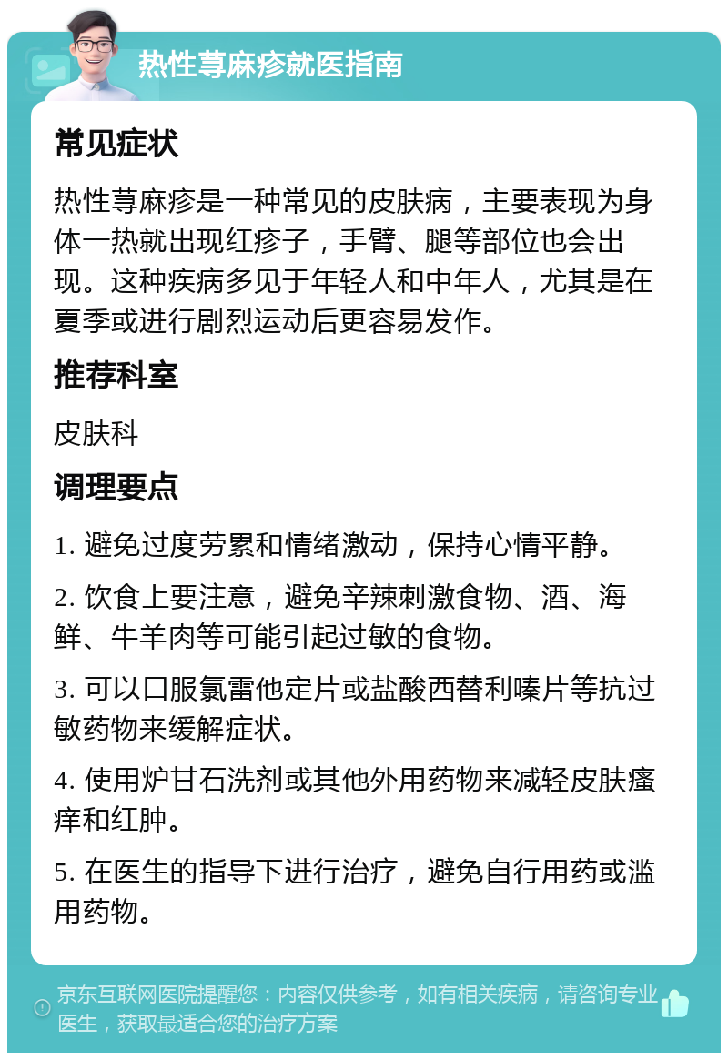 热性荨麻疹就医指南 常见症状 热性荨麻疹是一种常见的皮肤病，主要表现为身体一热就出现红疹子，手臂、腿等部位也会出现。这种疾病多见于年轻人和中年人，尤其是在夏季或进行剧烈运动后更容易发作。 推荐科室 皮肤科 调理要点 1. 避免过度劳累和情绪激动，保持心情平静。 2. 饮食上要注意，避免辛辣刺激食物、酒、海鲜、牛羊肉等可能引起过敏的食物。 3. 可以口服氯雷他定片或盐酸西替利嗪片等抗过敏药物来缓解症状。 4. 使用炉甘石洗剂或其他外用药物来减轻皮肤瘙痒和红肿。 5. 在医生的指导下进行治疗，避免自行用药或滥用药物。