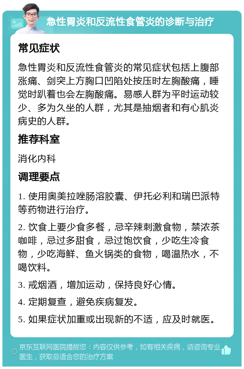 急性胃炎和反流性食管炎的诊断与治疗 常见症状 急性胃炎和反流性食管炎的常见症状包括上腹部涨痛、剑突上方胸口凹陷处按压时左胸酸痛，睡觉时趴着也会左胸酸痛。易感人群为平时运动较少、多为久坐的人群，尤其是抽烟者和有心肌炎病史的人群。 推荐科室 消化内科 调理要点 1. 使用奥美拉唑肠溶胶囊、伊托必利和瑞巴派特等药物进行治疗。 2. 饮食上要少食多餐，忌辛辣刺激食物，禁浓茶咖啡，忌过多甜食，忌过饱饮食，少吃生冷食物，少吃海鲜、鱼火锅类的食物，喝温热水，不喝饮料。 3. 戒烟酒，增加运动，保持良好心情。 4. 定期复查，避免疾病复发。 5. 如果症状加重或出现新的不适，应及时就医。