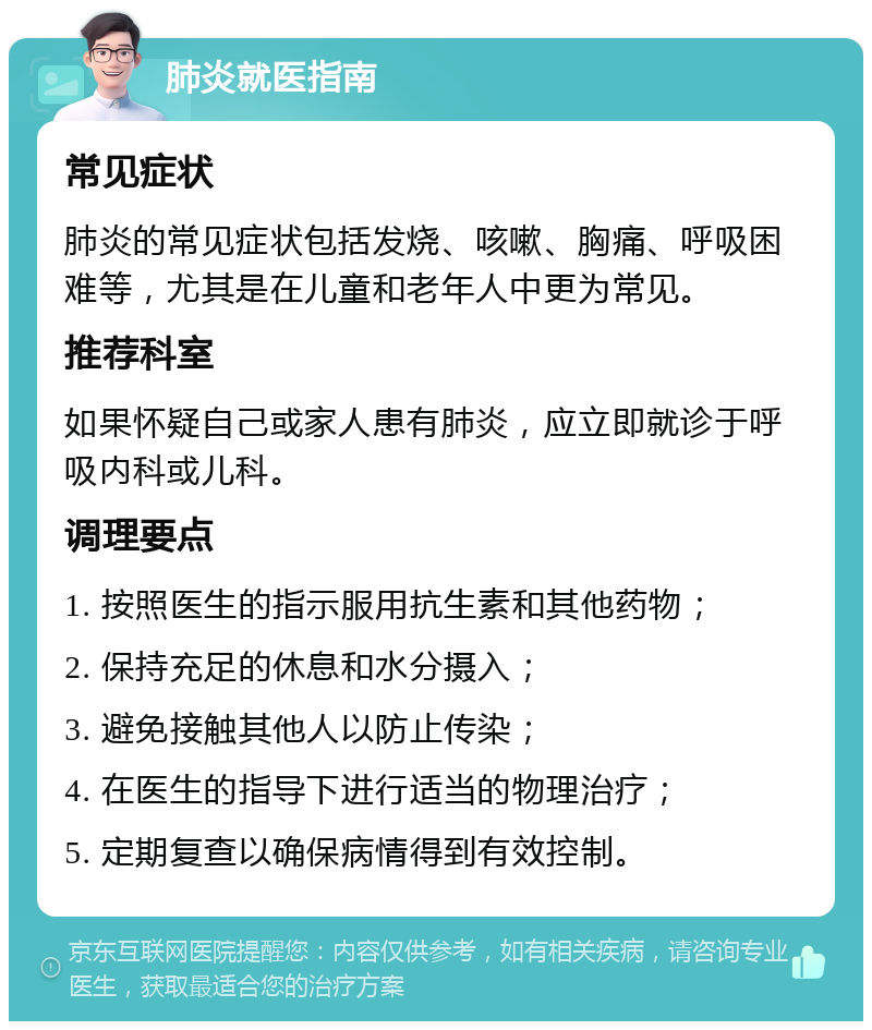 肺炎就医指南 常见症状 肺炎的常见症状包括发烧、咳嗽、胸痛、呼吸困难等，尤其是在儿童和老年人中更为常见。 推荐科室 如果怀疑自己或家人患有肺炎，应立即就诊于呼吸内科或儿科。 调理要点 1. 按照医生的指示服用抗生素和其他药物； 2. 保持充足的休息和水分摄入； 3. 避免接触其他人以防止传染； 4. 在医生的指导下进行适当的物理治疗； 5. 定期复查以确保病情得到有效控制。