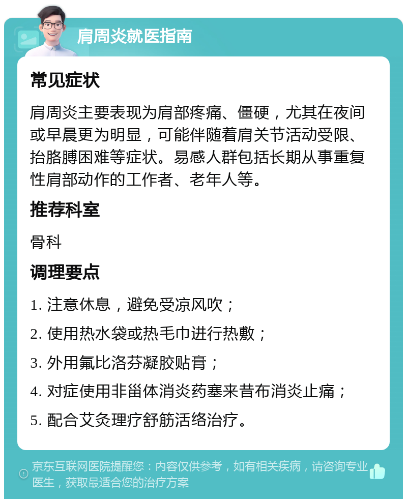 肩周炎就医指南 常见症状 肩周炎主要表现为肩部疼痛、僵硬，尤其在夜间或早晨更为明显，可能伴随着肩关节活动受限、抬胳膊困难等症状。易感人群包括长期从事重复性肩部动作的工作者、老年人等。 推荐科室 骨科 调理要点 1. 注意休息，避免受凉风吹； 2. 使用热水袋或热毛巾进行热敷； 3. 外用氟比洛芬凝胶贴膏； 4. 对症使用非甾体消炎药塞来昔布消炎止痛； 5. 配合艾灸理疗舒筋活络治疗。