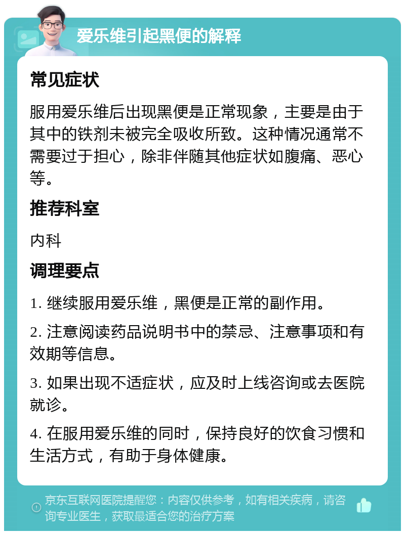 爱乐维引起黑便的解释 常见症状 服用爱乐维后出现黑便是正常现象，主要是由于其中的铁剂未被完全吸收所致。这种情况通常不需要过于担心，除非伴随其他症状如腹痛、恶心等。 推荐科室 内科 调理要点 1. 继续服用爱乐维，黑便是正常的副作用。 2. 注意阅读药品说明书中的禁忌、注意事项和有效期等信息。 3. 如果出现不适症状，应及时上线咨询或去医院就诊。 4. 在服用爱乐维的同时，保持良好的饮食习惯和生活方式，有助于身体健康。